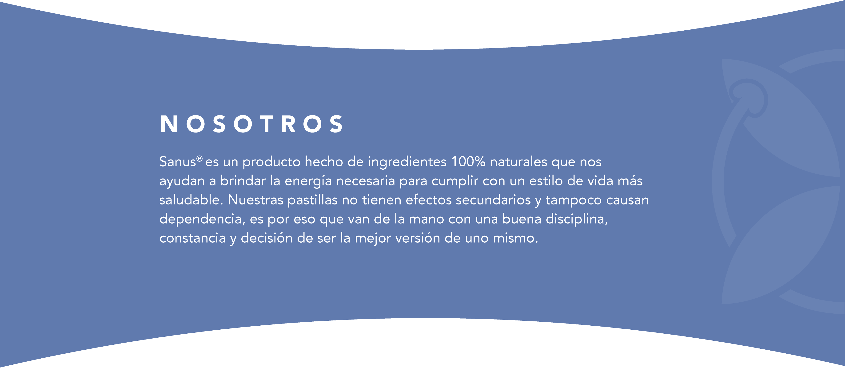 Sanus® es un producto hecho de ingredientes 100% naturales que nos ayudan a brindar la energía necesaria para cumplir con un estilo de vida más saludable. Nuestras pastillas no tienen efectos secundarios y tampoco causan dependencia, es por eso que van de la mano con una buena disciplina, constancia y decisión de ser la mejor versión de uno mismo.